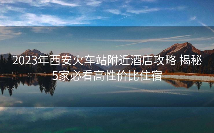 2023年西安火車站附近酒店攻略 揭秘5家必看高性價比住宿