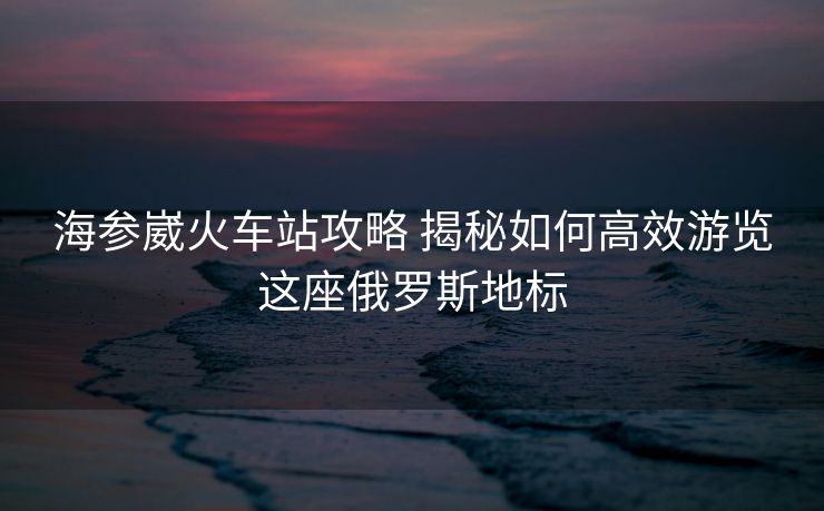 海參崴火車站攻略 揭秘如何高效游覽這座俄羅斯地標(biāo)