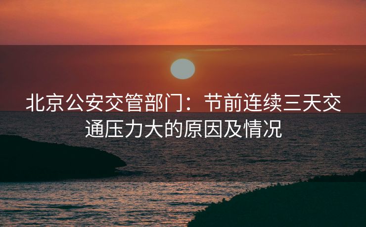 北京公安交管部門：節(jié)前連續(xù)三天交通壓力大的原因及情況