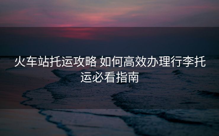 火車站托運(yùn)攻略 如何高效辦理行李托運(yùn)必看指南 火車站托運(yùn)攻略 如何高效辦理行李托運(yùn)必看指南