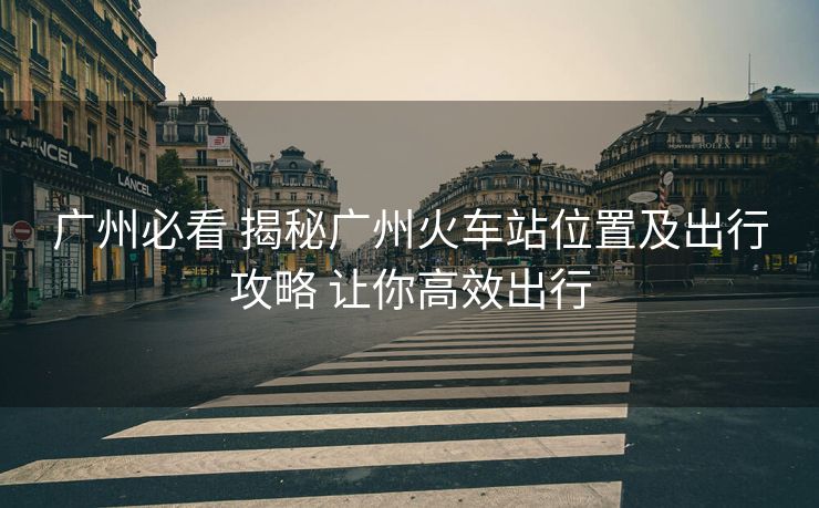 廣州必看 揭秘廣州火車站位置及出行攻略 讓你高效出行
