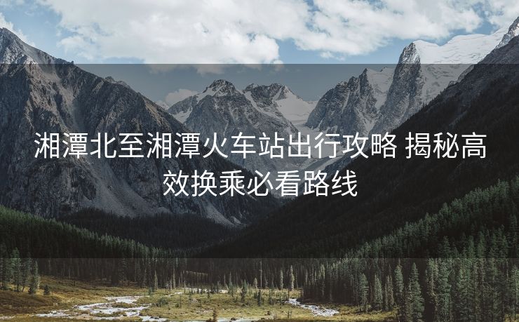 湘潭北至湘潭火車站出行攻略 揭秘高效換乘必看路線