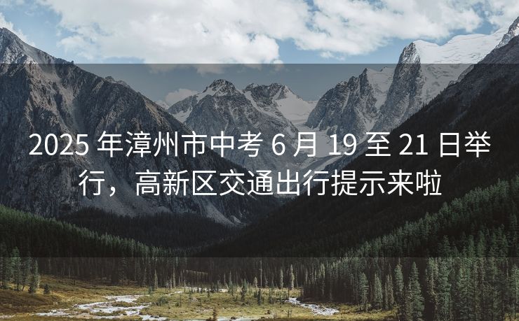 2025 年漳州市中考 6 月 19 至 21 日舉行，高新區(qū)交通出行提示來啦