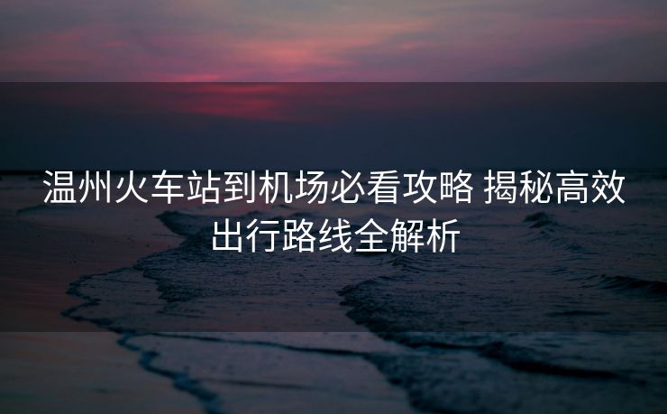 溫州火車站到機場必看攻略 揭秘高效出行路線全解析