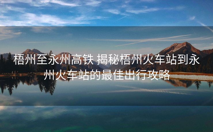 梧州至永州高鐵 揭秘梧州火車站到永州火車站的最佳出行攻略