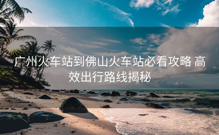 廣州火車(chē)站到佛山火車(chē)站必看攻略 高效出行路線揭秘