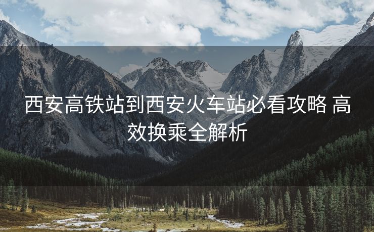 西安高鐵站到西安火車站必看攻略 高效換乘全解析 西安高鐵站到西安火車站必看攻略 高效換乘全解析