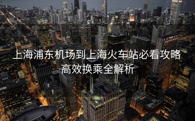 上海浦東機(jī)場(chǎng)到上海火車(chē)站必看攻略 高效換乘全解析
