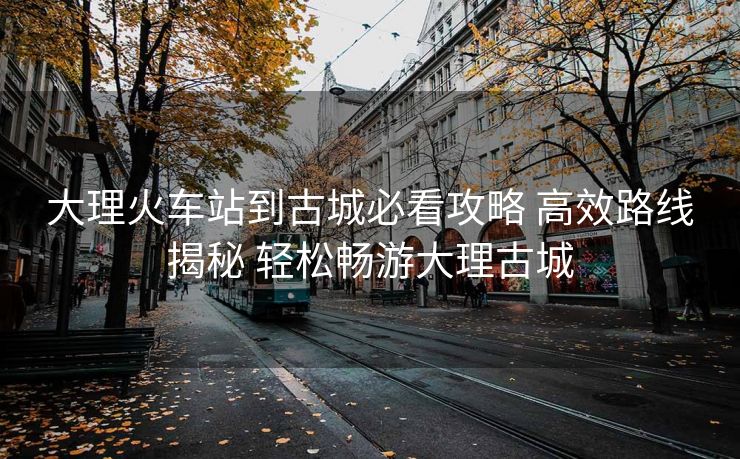 大理火車站到古城必看攻略 高效路線揭秘 輕松暢游大理古城 大理火車站到古城必看攻略 高效路線揭秘 輕松暢游大理古城