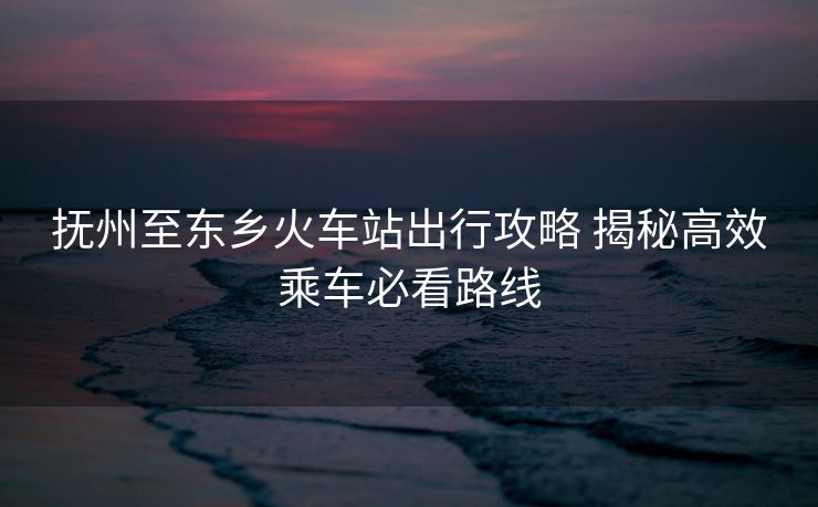 撫州至東鄉(xiāng)火車站出行攻略 揭秘高效乘車必看路線