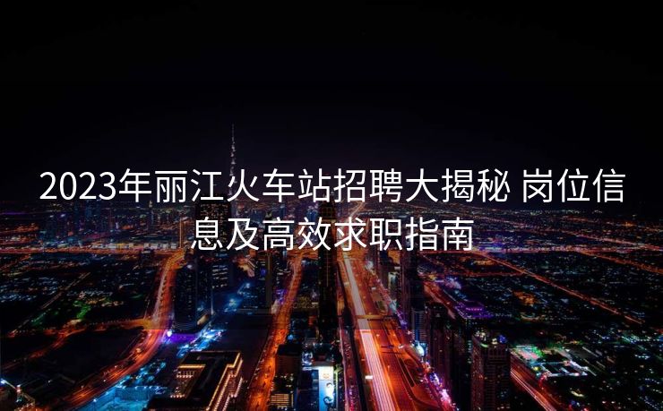 2023年麗江火車(chē)站招聘大揭秘 崗位信息及高效求職指南