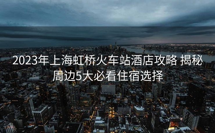 2023年上海虹橋火車(chē)站酒店攻略 揭秘周邊5大必看住宿選擇 2023年上海虹橋火車(chē)站酒店攻略 揭秘周邊5大必看住宿選擇