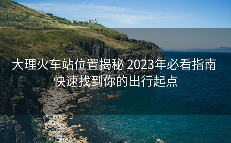 大理火車站位置揭秘 2023年必看指南 快速找到你的出行起點