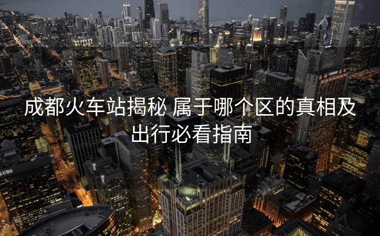 成都火車站揭秘 屬于哪個(gè)區(qū)的真相及出行必看指南