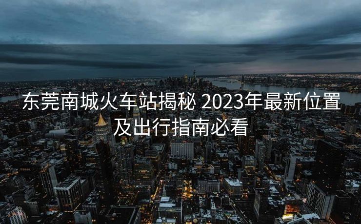 東莞南城火車站揭秘 2023年最新位置及出行指南必看
