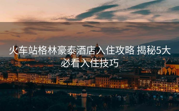 火車站格林豪泰酒店入住攻略 揭秘5大必看入住技巧