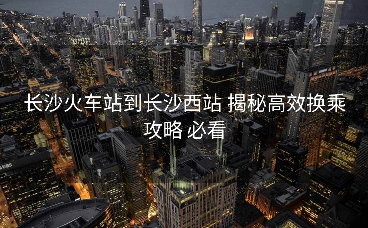 長(zhǎng)沙火車站到長(zhǎng)沙西站 揭秘高效換乘攻略 必看