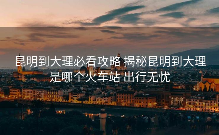 昆明到大理必看攻略 揭秘昆明到大理是哪個火車站 出行無憂