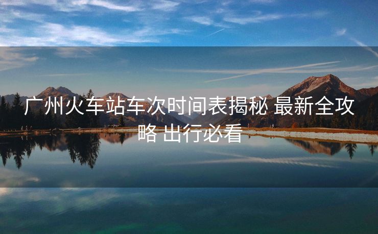廣州火車站車次時(shí)間表揭秘 最新全攻略 出行必看