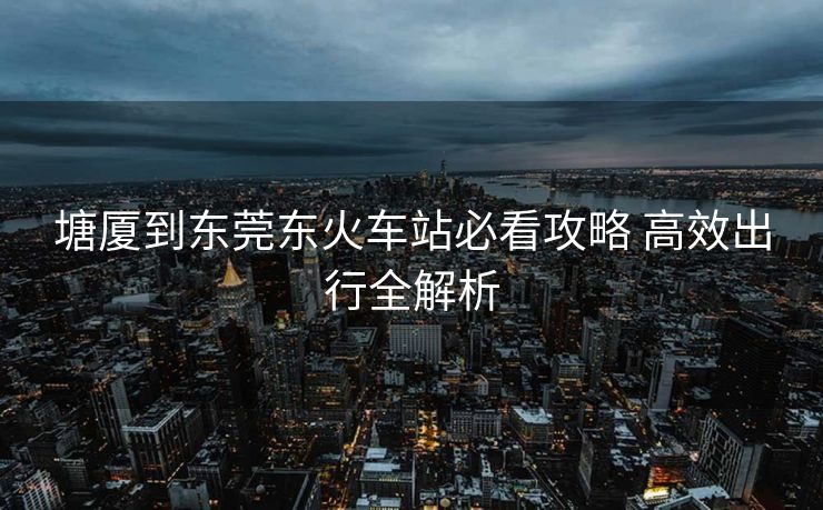 塘廈到東莞東火車站必看攻略 高效出行全解析