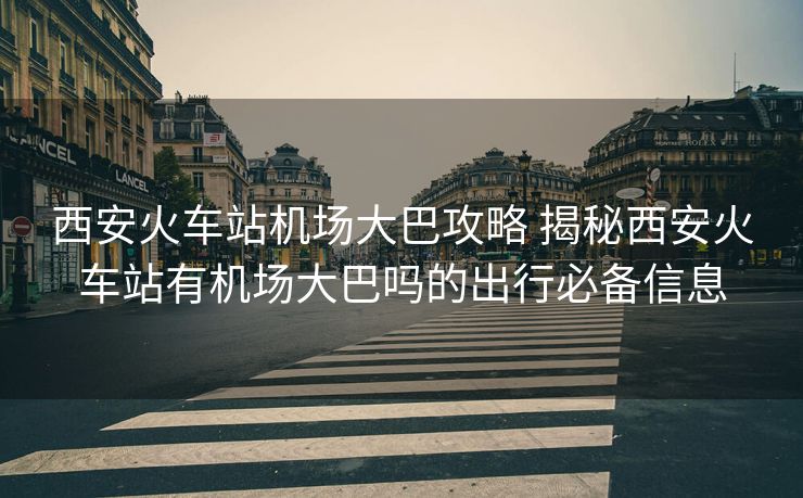 西安火車(chē)站機(jī)場(chǎng)大巴攻略 揭秘西安火車(chē)站有機(jī)場(chǎng)大巴嗎的出行必備信息 西安火車(chē)站機(jī)場(chǎng)大巴攻略 揭秘西安火車(chē)站有機(jī)場(chǎng)大巴嗎的出行必備信息