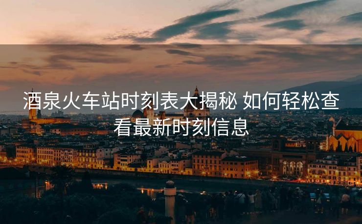酒泉火車站時(shí)刻表大揭秘 如何輕松查看最新時(shí)刻信息