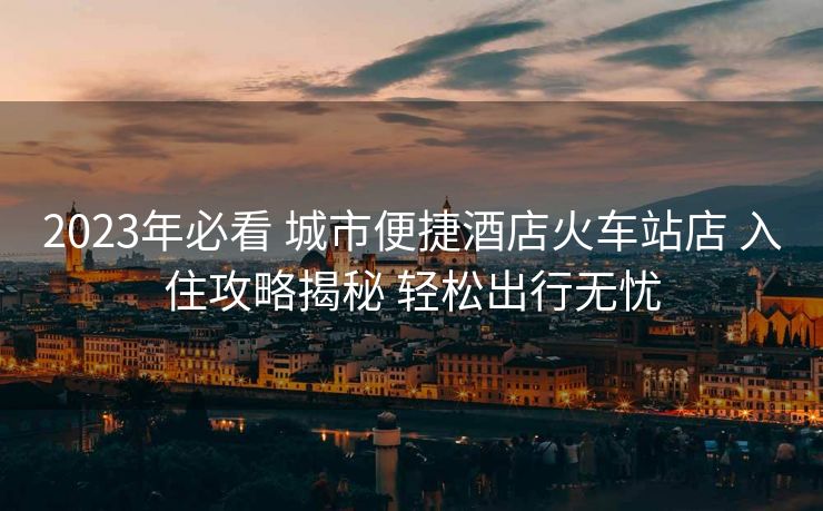 2023年必看 城市便捷酒店火車站店 入住攻略揭秘 輕松出行無憂