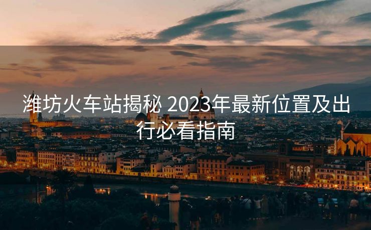 濰坊火車站揭秘 2023年最新位置及出行必看指南