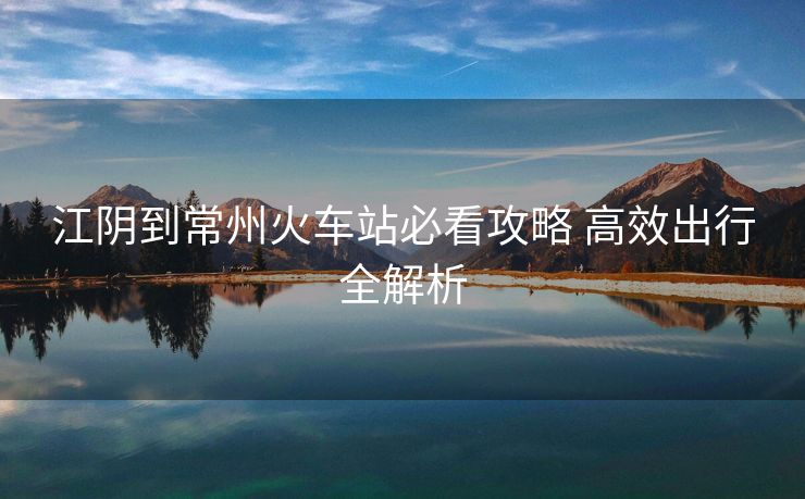 江陰到常州火車站必看攻略 高效出行全解析
