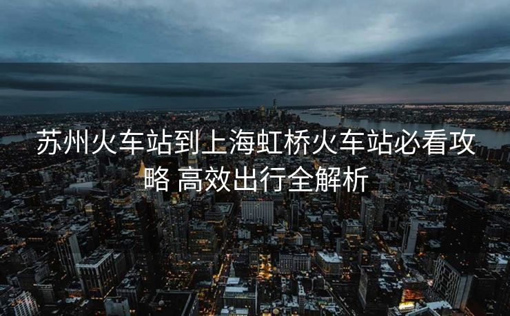 蘇州火車站到上海虹橋火車站必看攻略 高效出行全解析
