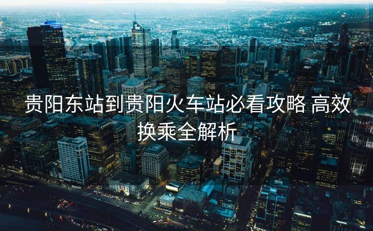 貴陽東站到貴陽火車站必看攻略 高效換乘全解析