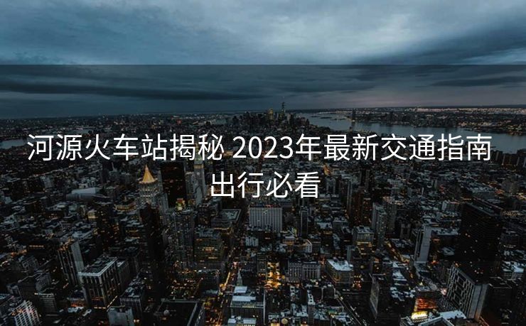 河源火車站揭秘 2023年最新交通指南 出行必看
