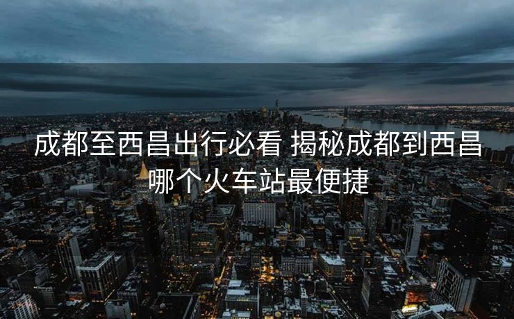 成都至西昌出行必看 揭秘成都到西昌哪個火車站最便捷