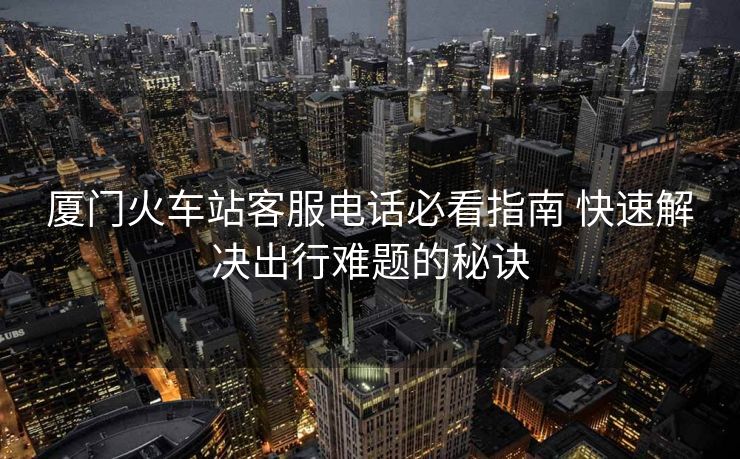 廈門火車站客服電話必看指南 快速解決出行難題的秘訣