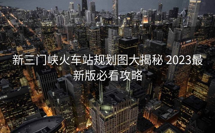 新三門峽火車站規(guī)劃圖大揭秘 2023最新版必看攻略