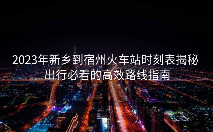 2023年新鄉(xiāng)到宿州火車站時刻表揭秘 出行必看的高效路線指南