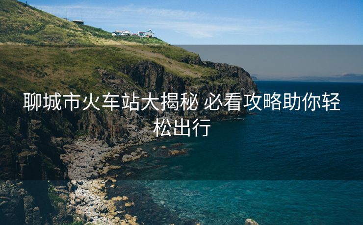 聊城市火車站大揭秘 必看攻略助你輕松出行