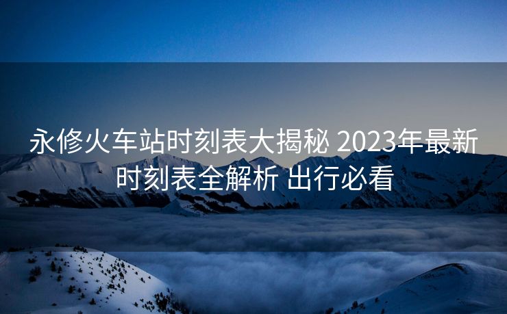 永修火車站時刻表大揭秘 2023年最新時刻表全解析 出行必看