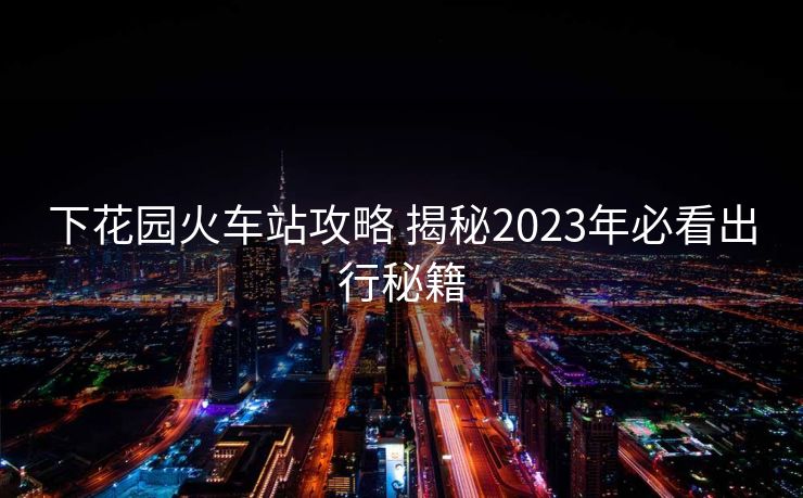 下花園火車站攻略 揭秘2023年必看出行秘籍