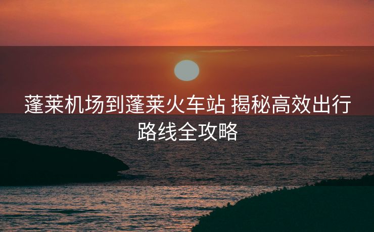 蓬萊機(jī)場到蓬萊火車站 揭秘高效出行路線全攻略