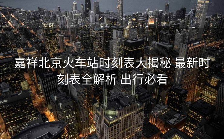 嘉祥北京火車站時刻表大揭秘 最新時刻表全解析 出行必看