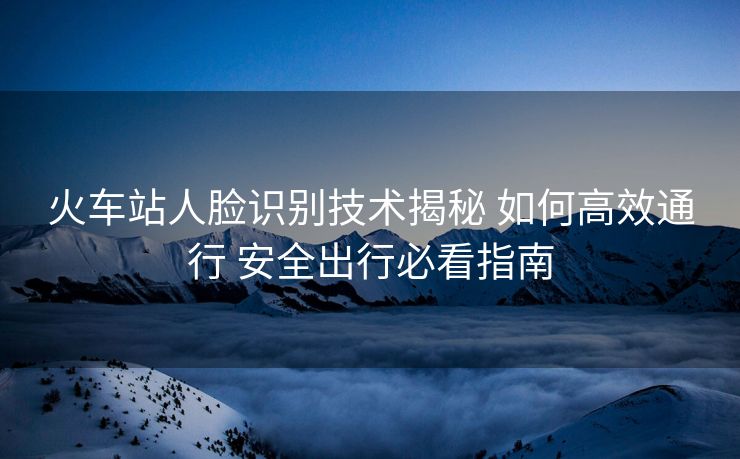 火車站人臉識別技術(shù)揭秘 如何高效通行 安全出行必看指南
