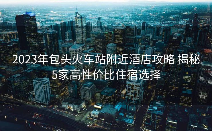 2023年包頭火車站附近酒店攻略 揭秘5家高性價(jià)比住宿選擇
