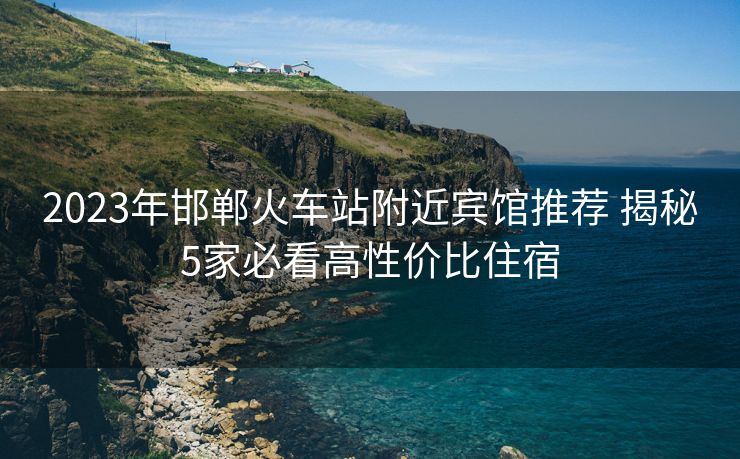 2023年邯鄲火車站附近賓館推薦 揭秘5家必看高性價比住宿