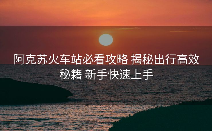 阿克蘇火車站必看攻略 揭秘出行高效秘籍 新手快速上手