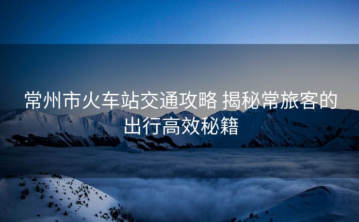 常州市火車站交通攻略 揭秘常旅客的出行高效秘籍