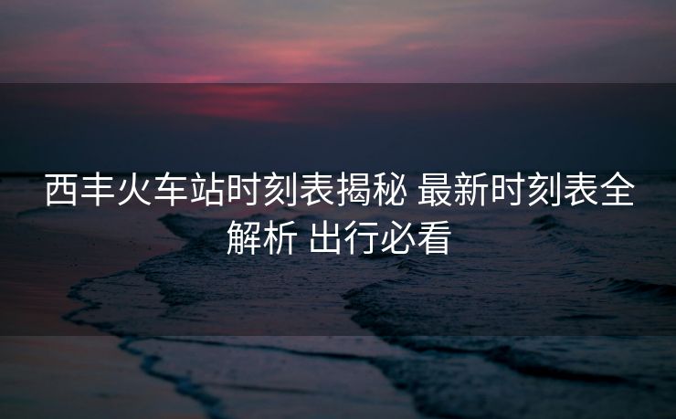 西豐火車站時(shí)刻表揭秘 最新時(shí)刻表全解析 出行必看