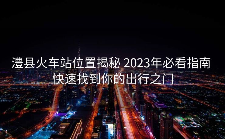 澧縣火車站位置揭秘 2023年必看指南 快速找到你的出行之門