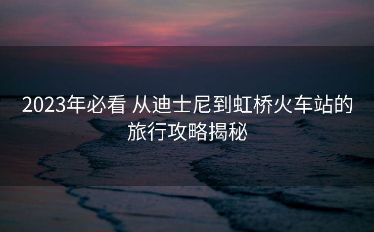 2023年必看 從迪士尼到虹橋火車站的旅行攻略揭秘