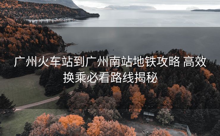 廣州火車站到廣州南站地鐵攻略 高效換乘必看路線揭秘